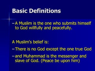 Basic Definitions
– A Muslim is the one who submits himself
to God willfully and peacefully.
A Muslim's belief is:
– There is no God except the one true God
– and Muhammad is the messenger and
slave of God. (Peace be upon him)
 
