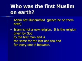 Who was the first Muslim
on earth?
– Adam not Muhammad (peace be on them
both)
– Islam is not a new religion. It is the religion
given by God
to the first man and is
the same for the last one too and
for every one in between.
 
