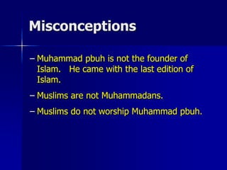 Misconceptions
– Muhammad pbuh is not the founder of
Islam. He came with the last edition of
Islam.
– Muslims are not Muhammadans.
– Muslims do not worship Muhammad pbuh.
 