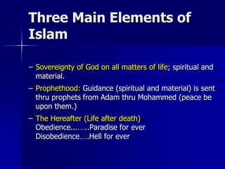 Three Main Elements of
Islam
– Sovereignty of God on all matters of life; spiritual and
material.
– Prophethood: Guidance (spiritual and material) is sent
thru prophets from Adam thru Mohammed (peace be
upon them.)
– The Hereafter (Life after death)
Obedience...…..Paradise for ever
Disobedience….Hell for ever
 