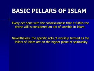 BASIC PILLARS OF ISLAM
Every act done with the consciousness that it fulfills the
divine will is considered an act of worship in Islam.
Nevertheless, the specific acts of worship termed as the
Pillars of Islam are on the higher plane of spirituality.
 