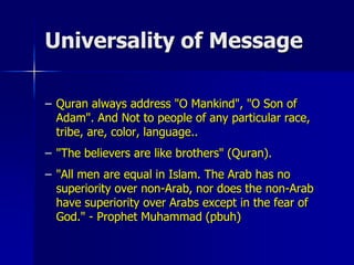 Universality of Message
– Quran always address "O Mankind", "O Son of
Adam". And Not to people of any particular race,
tribe, are, color, language..
– "The believers are like brothers" (Quran).
– "All men are equal in Islam. The Arab has no
superiority over non-Arab, nor does the non-Arab
have superiority over Arabs except in the fear of
God." - Prophet Muhammad (pbuh)
 