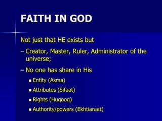 FAITH IN GOD
Not just that HE exists but
– Creator, Master, Ruler, Administrator of the
universe;
– No one has share in His
 Entity (Asma)
 Attributes (Sifaat)
 Rights (Huqooq)
 Authority/powers (Ekhtiaraat)
 