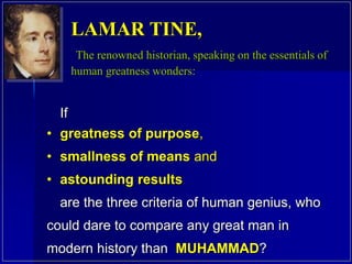 If
• greatness of purpose,
• smallness of means and
• astounding results
are the three criteria of human genius, who
could dare to compare any great man in
modern history than MUHAMMAD?
LAMAR TINE,
The renowned historian, speaking on the essentials of
human greatness wonders:
 