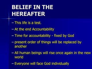 BELIEF IN THE
HEREAFTER
– This life is a test.
– At the end Accountability
– Time for accountability - fixed by God
– present order of things will be replaced by
another
– All human beings will rise once again in the new
world
– Everyone will face God individually
 