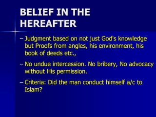 BELIEF IN THE
HEREAFTER
– Judgment based on not just God's knowledge
but Proofs from angles, his environment, his
book of deeds etc.,
– No undue intercession. No bribery, No advocacy
without His permission.
– Criteria: Did the man conduct himself a/c to
Islam?
 