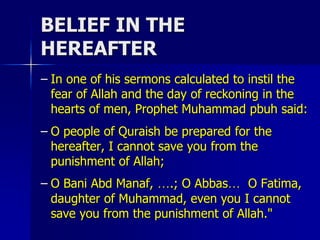 BELIEF IN THE
HEREAFTER
– In one of his sermons calculated to instil the
fear of Allah and the day of reckoning in the
hearts of men, Prophet Muhammad pbuh said:
– O people of Quraish be prepared for the
hereafter, I cannot save you from the
punishment of Allah;
– O Bani Abd Manaf, ….; O Abbas… O Fatima,
daughter of Muhammad, even you I cannot
save you from the punishment of Allah."
 