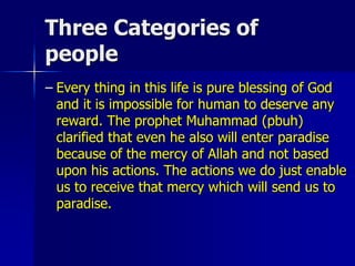 Three Categories of
people
– Every thing in this life is pure blessing of God
and it is impossible for human to deserve any
reward. The prophet Muhammad (pbuh)
clarified that even he also will enter paradise
because of the mercy of Allah and not based
upon his actions. The actions we do just enable
us to receive that mercy which will send us to
paradise.
 