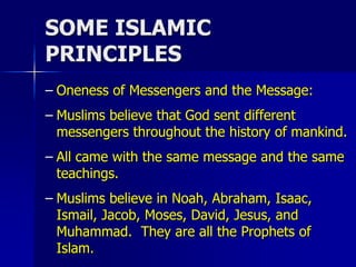 SOME ISLAMIC
PRINCIPLES
– Oneness of Messengers and the Message:
– Muslims believe that God sent different
messengers throughout the history of mankind.
– All came with the same message and the same
teachings.
– Muslims believe in Noah, Abraham, Isaac,
Ismail, Jacob, Moses, David, Jesus, and
Muhammad. They are all the Prophets of
Islam.
 