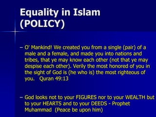 Equality in Islam
(POLICY)
– O' Mankind! We created you from a single (pair) of a
male and a female, and made you into nations and
tribes, that ye may know each other (not that ye may
despise each other). Verily the most honored of you in
the sight of God is (he who is) the most righteous of
you. Quran 49:13
– God looks not to your FIGURES nor to your WEALTH but
to your HEARTS and to your DEEDS - Prophet
Muhammad (Peace be upon him)
 