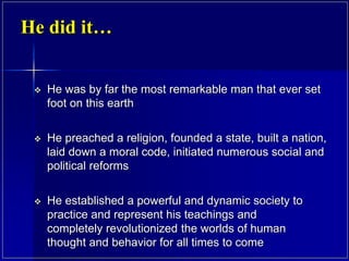 He did it…
 He was by far the most remarkable man that ever set
foot on this earth
 He preached a religion, founded a state, built a nation,
laid down a moral code, initiated numerous social and
political reforms
 He established a powerful and dynamic society to
practice and represent his teachings and
completely revolutionized the worlds of human
thought and behavior for all times to come
 