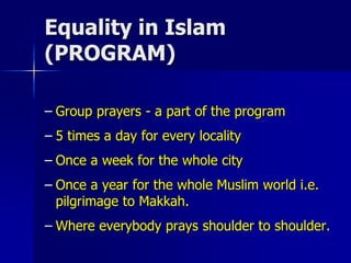 Equality in Islam
(PROGRAM)
– Group prayers - a part of the program
– 5 times a day for every locality
– Once a week for the whole city
– Once a year for the whole Muslim world i.e.
pilgrimage to Makkah.
– Where everybody prays shoulder to shoulder.
 
