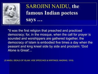 "It was the first religion that preached and practiced
democracy; for, in the mosque, when the call for prayer is
sounded and worshippers are gathered together, the
democracy of Islam is embodied five times a day when the
peasant and king kneel side by side and proclaim: 'God
Alone is Great'...
(S.NAIDU, IDEALS OF ISLAM, VIDE SPEECHES & WRITINGS, MADRAS, 1918)
SAROJINI NAIDU, the
famous Indian poetess
says …
 