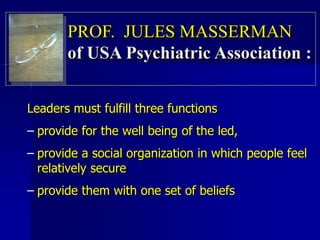 Leaders must fulfill three functions
– provide for the well being of the led,
– provide a social organization in which people feel
relatively secure
– provide them with one set of beliefs
PROF. JULES MASSERMAN
of USA Psychiatric Association :
 