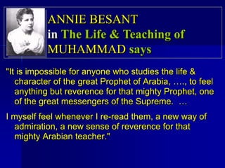 "It is impossible for anyone who studies the life &
character of the great Prophet of Arabia, …., to feel
anything but reverence for that mighty Prophet, one
of the great messengers of the Supreme. …
I myself feel whenever I re-read them, a new way of
admiration, a new sense of reverence for that
mighty Arabian teacher."
ANNIE BESANT
in The Life & Teaching of
MUHAMMAD says
 