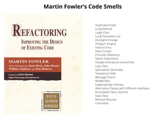 Martin Fowler’s Code Smells
Duplicated Code
Long Method
Large Class
Long Parameter List
Divergent Change
Shotgun Surgery
Feature Envy
Data Clumps
Primitive Obsession
Switch Statements
Parallel Inheritance Hierarchies
Lazy Class
Speculative Generality
Temporary Field
Message Chains
Middle Man
Inappropriate Intimacy
Alternative Classes with Diﬀerent Interfaces
Incomplete Class Libraries
Data Class
Refused Bequest
Comments
 