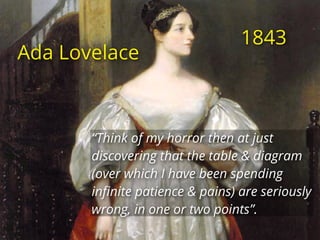 Ada Lovelace
“Think of my horror then at just
discovering that the table & diagram
(over which I have been spending
inﬁnite patience & pains) are seriously
wrong, in one or two points”.
1843
 