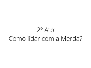 2º Ato
Como lidar com a Merda?
 