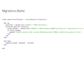 class AddCurrentToVendor < ActiveRecord::Migration
def up
articles = select_all('SELECT * FROM articles')
articles.each do |article|
first_vendor = select_one("SELECT * FROM vendors WHERE article_id = #{article['id']}")
if first_vendor
update("UPDATE vendors SET current=#{quoted_true} WHERE id=#{first_vendor['id']}")
end
end
end
def down
remove_column :vendors, :current
end
end
Migrations (Rails)
 