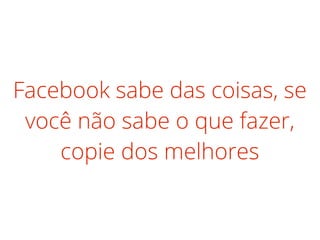 Facebook sabe das coisas, se
você não sabe o que fazer,
copie dos melhores
 