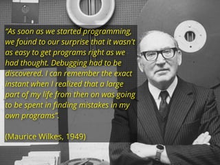 “As soon as we started programming,
we found to our surprise that it wasn't
as easy to get programs right as we
had thought. Debugging had to be
discovered. I can remember the exact
instant when I realized that a large
part of my life from then on was going
to be spent in ﬁnding mistakes in my
own programs”.
(Maurice Wilkes, 1949)
 