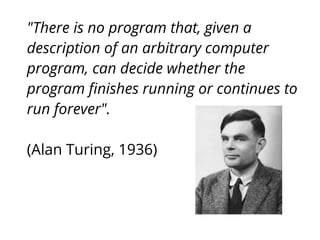 "There is no program that, given a
description of an arbitrary computer
program, can decide whether the
program ﬁnishes running or continues to
run forever".
(Alan Turing, 1936)
 