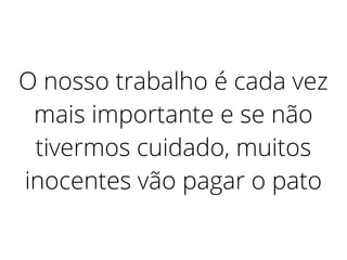 O nosso trabalho é cada vez
mais importante e se não
tivermos cuidado, muitos
inocentes vão pagar o pato
 