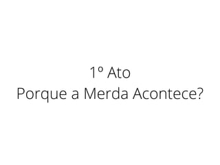 1º Ato
Porque a Merda Acontece?
 
