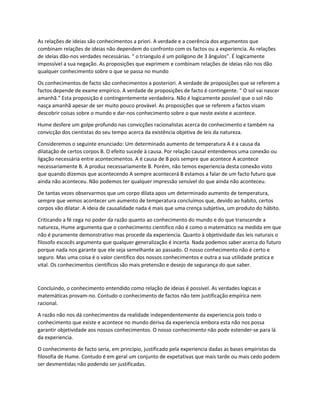 As relações de ideias são conhecimentos a priori. A verdade e a coerência dos argumentos que
combinam relações de ideias não dependem do confronto com os factos ou a experiencia. As relações
de ideias dão-nos verdades necessárias. “ o triangulo é um polígono de 3 ângulos”. É logicamente
impossível a sua negação. As proposições que exprimem e combinam relações de ideias não nos dão
qualquer conhecimento sobre o que se passa no mundo
Os conhecimentos de facto são conhecimentos a posteriori. A verdade de proposições que se referem a
factos depende de exame empírico. A verdade de proposições de facto é contingente. “ O sol vai nascer
amanhã.” Esta proposição é contingentemente verdadeira. Não é logicamente possível que o sol não
nasça amanhã apesar de ser muito pouco provável. As proposições que se referem a factos visam
descobrir coisas sobre o mundo e dar-nos conhecimento sobre o que neste existe e acontece.
Hume desfere um golpe profundo nas convicções racionalistas acerca do conhecimento e também na
convicção dos cientistas do seu tempo acerca da existência objetiva de leis da natureza.
Consideremos o seguinte enunciado: Um determinado aumento de temperatura A é a causa da
dilatação de certos corpos B. O efeito sucede à causa. Por relação causal entendemos uma conexão ou
ligação necessária entre acontecimentos. A é causa de B pois sempre que acontece A acontece
necessariamente B. A produz necessariamente B. Porém, não temos experiencia desta conexão visto
que quando dizemos que acontecendo A sempre acontecerá B estamos a falar de um facto futuro que
ainda não aconteceu. Não podemos ter qualquer impressão sensível do que ainda não aconteceu.
De tantas vezes observarmos que um corpo dilata apos um determinado aumento de temperatura,
sempre que vemos acontecer um aumento de temperatura concluímos que, devido ao habito, certos
corpos vão dilatar. A ideia de causalidade nada é mais que uma crença subjetiva, um produto do hábito.
Criticando a fé cega no poder da razão quanto ao conhecimento do mundo e do que transcende a
natureza, Hume argumenta que o conhecimento cientifico não é como o matemático na medida em que
não é puramente demonstrativo mas procede da experiencia. Quanto à objetividade das leis naturais o
filosofo escocês argumenta que qualquer generalização é incerta. Nada podemos saber acerca do futuro
porque nada nos garante que ele seja semelhante ao passado. O nosso conhecimento não é certo e
seguro. Mas uma coisa é o valor cientifico dos nossos conhecimentos e outra a sua utilidade pratica e
vital. Os conhecimentos científicos são mais pretensão e desejo de segurança do que saber.
Concluindo, o conhecimento entendido como relação de ideias é possível. As verdades logicas e
matemáticas provam-no. Contudo o conhecimento de factos não tem justificação empírica nem
racional.
A razão não nos dá conhecimentos da realidade independentemente da experiencia pois todo o
conhecimento que existe e acontece no mundo deriva da experiencia embora esta não nos possa
garantir objetividade aos nossos conhecimentos. O nosso conhecimento não pode estender-se para lá
da experiencia.
O conhecimento de facto seria, em principio, justificado pela experiencia dadas as bases empiristas da
filosofia de Hume. Contudo é em geral um conjunto de expetativas que mais tarde ou mais cedo podem
ser desmentidas não podendo ser justificadas.
 