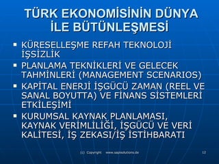 TÜRK EKONOMİSİNİN DÜNYA İLE BÜTÜNLEŞMESİ KÜRESELLEŞME REFAH TEKNOLOJİ İŞSİZLİK PLANLAMA TEKNİKLERİ VE GELECEK TAHMİNLERİ (MANAGEMENT SCENARIOS) KAPİTAL ENERJİ İŞGÜCÜ ZAMAN (REEL VE SANAL BOYUTTA) VE FİNANS SİSTEMLERİ ETKİLEŞİMİ KURUMSAL KAYNAK PLANLAMASI, KAYNAK VERİMLİLİĞİ, İŞGÜCÜ VE VERİ KALİTESİ, İŞ ZEKASI/İŞ İSTİHBARATI  