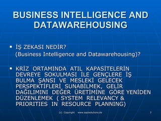 BUSINESS INTELLIGENCE AND DATAWAREHOUSING İŞ ZEKASI NEDİR?  (Business Intelligence and Datawarehousing)? KRİZ  ORTAMINDA  ATIL  KAPASİTELERİN DEVREYE  SOKULMASI  İLE  GENÇLERE  İŞ BULMA  ŞANSI  VE  MESLEKİ  GELECEK PERSPEKTİFLERİ  SUNABİLMEK,  GELİR DAĞILIMINI  DEĞER  ÜRETİMİNE  GÖRE YENİDEN DÜZENLEMEK  ( SYSTEM  RELEVANCY & PRIORITIES  IN  RESOURCE  PLANNING) 