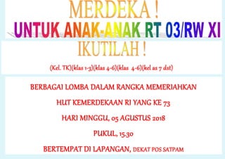 (Kel. TK)(klas 1-3)(klas 4-6)(klas 4-6)(kel as 7 dst)
BERBAGAI LOMBA DALAM RANGKA MEMERIAHKAN
HUT KEMERDEKAAN RI YANG KE 73
HARI MINGGU, 05 AGUSTUS 2018
PUKUL, 15.30
BERTEMPAT DI LAPANGAN, DEKAT POS SATPAM
 