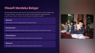 Filosofi Merdeka Belajar
Merdeka Belajar didasarkan pada filosofi humanisme yang menempatkan manusia sebagai subjek
dan objek pendidikan. Pendidikan bukan sekadar transfer pengetahuan, tetapi juga proses
pengembangan karakter, kreativitas, dan kemampuan memecahkan masalah.
Manusia
Memposisikan manusia sebagai subjek dan objek pendidikan.
Kemanusiaan
Mendorong pengembangan karakter, kreativitas, dan kemampuan memecahkan masalah.
Kemerdekaan
Memberdayakan siswa untuk belajar sesuai dengan minat dan bakatnya.
Relevansi
Membangun sistem pendidikan yang relevan dengan kebutuhan zaman.
 