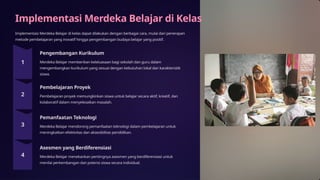 Implementasi Merdeka Belajar di Kelas
Implementasi Merdeka Belajar di kelas dapat dilakukan dengan berbagai cara, mulai dari penerapan
metode pembelajaran yang inovatif hingga pengembangan budaya belajar yang positif.
Pengembangan Kurikulum
Merdeka Belajar memberikan keleluasaan bagi sekolah dan guru dalam
mengembangkan kurikulum yang sesuai dengan kebutuhan lokal dan karakteristik
siswa.
Pembelajaran Proyek
Pembelajaran proyek memungkinkan siswa untuk belajar secara aktif, kreatif, dan
kolaboratif dalam menyelesaikan masalah.
Pemanfaatan Teknologi
Merdeka Belajar mendorong pemanfaatan teknologi dalam pembelajaran untuk
meningkatkan efektivitas dan aksesibilitas pendidikan.
Asesmen yang Berdiferensiasi
Merdeka Belajar menekankan pentingnya asesmen yang berdiferensiasi untuk
menilai perkembangan dan potensi siswa secara individual.
 