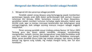 Mengenali dan Memahami Diri Sendiri sebagai Pendidik
1. Mengenali diri dan perannya sebagai pendidik
Pendidik adalah orang dewasa yang bertanggung jawab memberikan
pertolongan kepada anak didik dalam perkembangan baik jasmani maupun
rohaninya (Dri Atmaka, 2004). Sementara menurut Ki Hajar Dewantara,
pendidikan adalah memberi tuntunan terhadap segala kekuatan kodrat yang
dimiliki anak, agar ia mampu mencapai keselamatan dan kebahagiaan yang
setinggi-tingginya, baik sebagai seorang manusia maupun sebagai anggota
masyarakat.
Peran seorang pendidik sesuai Undang-undang Nomor 14 Tahun 2005
Tentang guru dan dosen adalah mendidik, mengajar, membimbing,
mengarahkan, melatih, menilai, dan mengevaluasi siswa pada Pendidikan anak
usia dini melalui jalur formal Pendidikan dasar dan Pendidikan menengah.
Maka, peran pendidik (Guru) tidak lagi sebatas pengajar, tapi selaras dengan
konsep Ing ngarso sung tulodo, Ing madyo mangun karsa, dan Tut wuri
handayani.
 