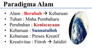 Paradigma Alam
• Alam : Berubah  Kebaruan
• Tuhan : Maha Pembaharu
• Perubahan : Keniscayaan
• Kebaruan : Sunnatulloh
• Kebaruan : Proses Kreatif
• Kreativitas : Fitroh  Jatidiri
 