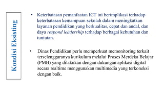 • Keterbatasan pemanfaatan ICT ini berimplikasi terhadap
keterbatasan kemampuan sekolah dalam meningkatkan
layanan pendidikan yang berkualitas, cepat dan andal, dan
daya respond leadership terhadap berbagai kebutuhan dan
tuntutan.
• Dinas Pendidikan perlu memperkuat memonitoring terkait
terselenggaranya kurikulum melalui Proses Merdeka Belajar
(PMB) yang dilakukan dengan dukungan aplikasi digital
secara realtime menggunakan multimedia yang terkoneksi
dengan baik.
Kondisi
Eksisting
 