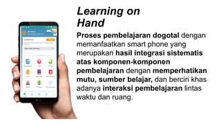 Learning on
Hand
Proses pembelajaran dogotal dengan
memanfaatkan smart phone yang
merupakan hasil integrasi sistematis
atas komponen-komponen
pembelajaran dengan memperhatikan
mutu, sumber belajar, dan berciri khas
adanya interaksi pembelajaran lintas
waktu dan ruang.
 
