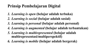 Prinsip Pembelajaran Digital
1. Learning is open (belajar adalah terbuka)
2. Learning is social (belajar adalah sosial)
3. Learning is personal (belajar adalah personal)
4. Learning is augmented (belajar adalah terbantukan)
5. Learning is multirepresented (belajar adalah
multirepresentasi/multiperspektif)
6. Learning is mobile (belajar adalah bergerak)
 