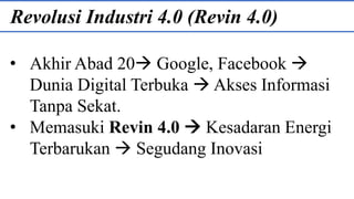 Revolusi Industri 4.0 (Revin 4.0)
• Akhir Abad 20 Google, Facebook 
Dunia Digital Terbuka  Akses Informasi
Tanpa Sekat.
• Memasuki Revin 4.0  Kesadaran Energi
Terbarukan  Segudang Inovasi
 