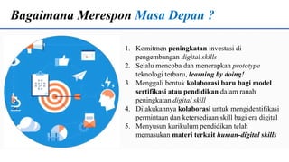 Bagaimana Merespon Masa Depan ?
1. Komitmen peningkatan investasi di
pengembangan digital skills
2. Selalu mencoba dan menerapkan prototype
teknologi terbaru, learning by doing!
3. Menggali bentuk kolaborasi baru bagi model
sertifikasi atau pendidikan dalam ranah
peningkatan digital skill
4. Dilakukannya kolaborasi untuk mengidentifikasi
permintaan dan ketersediaan skill bagi era digital
5. Menyusun kurikulum pendidikan telah
memasukan materi terkait human-digital skills
 