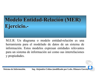 Modelo Entidad-Relación (MER)
 Ejercicio.-

  M.E.R: Un diagrama o modelo entidad-relación es una
  herramienta para el modelado de datos de un sistema de
  información. Estos modelos expresan entidades relevantes
  para un sistema de información así como sus interrelaciones
  y propiedades.



Sistema de Información.   Ing. Alejandra Colina (modificado por Lcdo. Obmaro García)
 