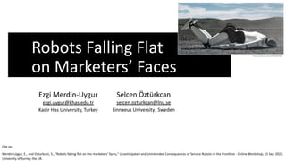 Robots Falling Flat
on Marketers’ Faces
Cite as:
Merdin-Uygur, E., and Ozturkcan, S., "Robots falling flat on the marketers’ faces," Unanticipated and Unintended Consequences of Service Robots in the Frontline - Online Workshop, 15 Sep 2022,
University of Surrey, the UK.
https://youtu.be/CJhneBJIfOk
Selcen Öztürkcan
selcen.ozturkcan@lnu.se
Linnaeus University, Sweden
Ezgi Merdin-Uygur
ezgi.uygur@khas.edu.tr
Kadir Has University, Turkey
 