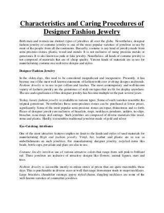 Characteristics and Caring Procedures of
Designer Fashion Jewelry
Both men and women use distinct types of jewelries all over the globe. Nevertheless, designer
fashion jewelry or costume jewelry is one of the most popular varieties of jewelries in use by
most of the people from all the continents. Basically, costume is any kind of jewelry made from
semi precious stones, plastic, wood and metals. It is not inclusive of using precious metals or
gemstones. It is also known as junk or fake jewelry. Nonetheless, all kinds of costume jewelry is
not composed of materials that are of cheap quality. Various kinds of materials are in use for
manufacturing costume one in diverse designs and styles.
Designer Fashion Jewelry
In the olden days, this used to be considered insignificant and inexpensive. Presently, it has
become one of the most well known statements of fashion with ever evolving designs and trends.
Fashion Jewelry is in use in pet collars and leashes. The most contemporary and well-known
variety of fashion jewelry are the gemstones of stick-on types that are fit for display anywhere.
The use and significance of this designer jewelry has become multiple in the past several years.
Today, luxury fashion jewelry is available in various types. Some of such varieties resemble the
original gemstones. Nevertheless these semi-precious stones can be purchased at lower prices,
significantly. Some of the most popular semi-precious stones are topaz, rhinestones and so forth.
Pieces of designer jewelry are inclusive of bracelets, rings, necklaces, pendants, anklets, tie-clips,
broaches, nose-rings and earrings. Such jewelries are composed of diverse materials like wood,
stone and plastic. Hardly, it resembles traditional jewelries made of gold and silver.
Eye-Catching Attributes
One of the most attractive features implies no limit to the kinds and styles of used materials for
manufacturing High end fashion jewelry. Vinyl, fur, leather and plastic are in use as
embellishments on such jewelries. For manufacturing designer jewelry, recycled items like
beads, bottle caps, porcelain and glass are also in use.
Costume Jewelry involves use of various attractive colors that range from soft pink to brilliant
red. These jewelries are inclusive of attractive designs like flowers, animal figures, stars and
trees.
Fashion Jewelry is accessible mostly in online stores at prices that are quite reasonable, these
days. This is purchasable in diverse sizes as well that range from minor studs to major necklaces.
Large bracelets, chandelier earrings, gypsy styled chains, dangling necklaces are some of the
well-known varieties of counterfeit jewelries.
 