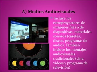 A) Medios Audiovisuales
            Incluye los
             retroproyectores de
             imágenes fijas o de
             diapositivas, materiales
             sonoros (casetes,
             discos, programas de
             audio). También
             incluye los montajes
             audiovisuales
             tradicionales (cine,
             videos y programa de
             televisión)
 