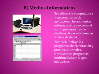 B) Medios Informáticos
            Se refiere a la computadora
             y sus programas de
             aplicación o herramientas
             informática de uso general
             como procesadores de
             palabras, hojas electrónicas
             y bases de datos.
            También incluye los
             programas de ejercitación y
             practica, tutoriales,
             simuladores, programas
             multimediales y juegos
             educativos
 
