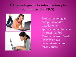 C) Tecnología de la información y la
       comunicación (TICS)

                  Son las tecnologías
                    computacionales
                    basadas en el
                    aprovechamiento de la
                    Internet , la Red
                    Mundial o Word Wide
                    (WWW) y sus
                    herramientas como
                    foros y chats
 