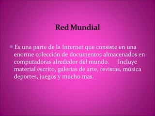 Es una parte de la Internet que consiste en una
 enorme colección de documentos almacenados en
 computadoras alrededor del mundo. Incluye
 material escrito, galerías de arte, revistas, música
 deportes, juegos y mucho mas.
 