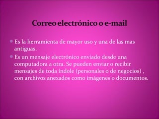 Es la herramienta de mayor uso y una de las mas
 antiguas.
Es un mensaje electrónico enviado desde una
 computadora a otra. Se pueden enviar o recibir
 mensajes de toda índole (personales o de negocios) ,
 con archivos anexados como imágenes o documentos.
 