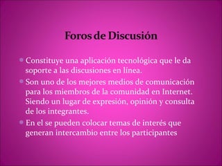 Constituye una aplicación tecnológica que le da
 soporte a las discusiones en línea.
Son uno de los mejores medios de comunicación
 para los miembros de la comunidad en Internet.
 Siendo un lugar de expresión, opinión y consulta
 de los integrantes.
En el se pueden colocar temas de interés que
 generan intercambio entre los participantes
 